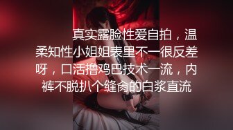 ⚫️⚫️真实露脸性爱自拍，温柔知性小姐姐表里不一很反差呀，口活撸鸡巴技术一流，内裤不脱扒个缝肏的白浆直流