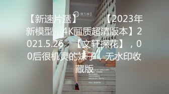 【新速片遞】 ⭐⭐⭐【2023年新模型，4K画质超清版本】2021.5.26，【文轩探花】，00后很机灵的妹子，无水印收藏版