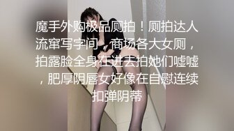 魔手外购极品厕拍！厕拍达人流窜写字间，商场各大女厕，拍露脸全身在进去拍她们嘘嘘，肥厚阴唇女好像在自慰连续扣弹阴蒂