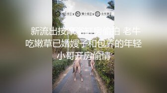   新流出按摩浴缸房偷拍 老牛吃嫩草已婚嫂子和包养的年轻小哥开房偷情