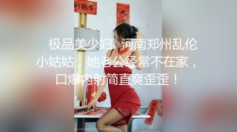 ✨极品美少妇✨河南郑州乱伦小姑姑，她老公经常不在家，口爆内射简直爽歪歪！