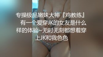 专操极品嫩妹大神『鸡教练』✿有一个爱穿JK的女友是什么样的体验~无时无刻都想着穿上JK和我色色