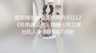 最新精东影业正统新作JD112《转角遇见你》结婚七年之痒出轨人妻 操到潮吹内射