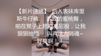 【新片速遞】  后入表妹库里斯牛仔裤❤️紧致的蜜桃臀，啪在凳子上翘高高屁股，让我狠狠抽插❤️叫声迷人销魂~好爽啊！！