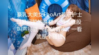 豪乳大美女EboArt兼职护士口暴超赞的身材 细腰大屁股 叫声特骚 一插就冒水，一看就是个骚货