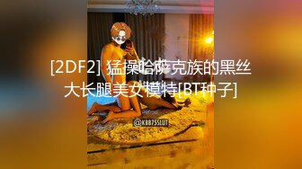 [2DF2] 猛操哈萨克族的黑丝大长腿美女模特[BT种子]