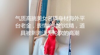 气质高挑美女名模身材海外平台老金，表情绝对的戏精，道具被刺激语无伦次的高潮