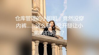 仓库管理的小姐姐，竟然没穿内裤……这么骚，叉开腿让小弟弟拍阴逼？