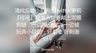 清纯反差小母狗✅Twitter萝莉『可可』被主人爸爸戴上项圈狗链，一边操小蜜穴 一边被玩弄小屁眼，好羞耻 好刺激呀~