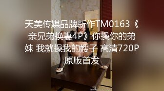 天美传媒品牌新作TM0163《亲兄弟换妻4P》你操你的弟妹 我就操我的嫂子 高清720P原版首发