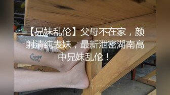 【兄妹乱伦】父母不在家，颜射清纯表妹，最新泄密湖南高中兄妹乱伦！