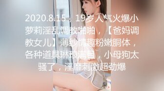 2020.8.15，19岁人气火爆小萝莉淫乱调教啪啪，【爸妈调教女儿】薄纱情趣粉嫩胴体，各种道具琳琅满目，小母狗太骚了，淫靡刺激超劲爆