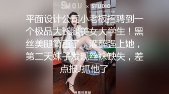 平面设计公司小老板招聘到一个极品大长腿美女大学生！黑丝美腿简直了，灌醉强上她，第二天妹子发现丝袜缺失，差点报J抓他了