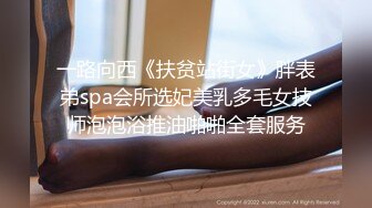 一路向西《扶贫站街女》胖表弟spa会所选妃美乳多毛女技师泡泡浴推油啪啪全套服务