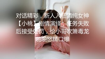 对话精彩，新人入驻清纯女神【小桃】剧情演绎，任务失败后接受处罚，给小哥吹箫毒龙啪啪怒精口爆