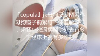 『copula』jk母狗反差M系小母狗镜子前紧盯下体羞耻埃艹，超紧小嫩逼操翻，外表有多正经床上就有多淫荡