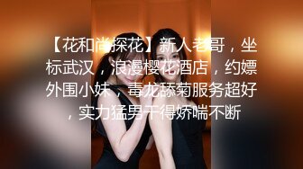 【花和尚探花】新人老哥，坐标武汉，浪漫樱花酒店，约嫖外围小妹，毒龙舔菊服务超好，实力猛男干得娇喘不断