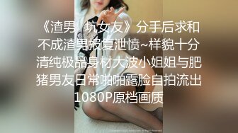 《渣男✿坑女友》分手后求和不成渣男报复泄愤~样貌十分清纯极品身材大波小姐姐与肥猪男友日常啪啪露脸自拍流出1080P原档画质