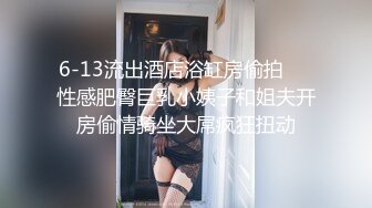 6-13流出酒店浴缸房偷拍❤️性感肥臀巨乳小姨子和姐夫开房偷情骑坐大屌疯狂扭动