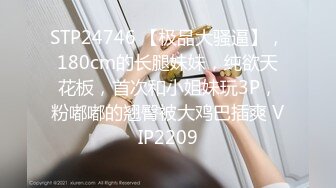 STP24746 【极品大骚逼】，180cm的长腿妹妹，纯欲天花板，首次和小姐妹玩3P，粉嘟嘟的翘臀被大鸡巴插爽 VIP2209