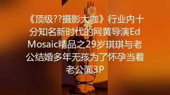 《顶级??摄影大咖》行业内十分知名新时代的网黄导演EdMosaic精品之29岁琪琪与老公结婚多年无孩为了怀孕当着老公面3P