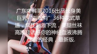 广东内裤哥2016出品长身美巨乳“刘莉莉”36种花式草逼，疯狂刺激下流，美腿丝袜高跟鞋诱惑你的神经血液沸腾，比看的经典，最新版.