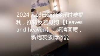 2024.7.18最新388元付费福利，推特反差母狗 【Leaves and heaven】，超清画质，新炮友激情做爱