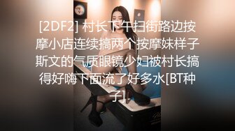 [2DF2] 村长下午扫街路边按摩小店连续搞两个按摩妹样子斯文的气质眼镜少妇被村长搞得好嗨下面流了好多水[BT种子]