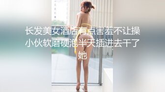 长发美女酒店有点害羞不让操小伙软磨硬泡半天插进去干了她