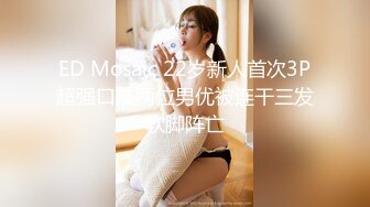 ED Mosaic 22岁新人首次3P超强口技两位男优被连干三发软脚阵亡