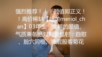 强烈推荐！！！颜值即正义！！高价稀缺【超美meriol_chan】03年生，难得的颜值、气质兼备绝对刺激包射：自慰、脸穴同框、撅屁股看菊花