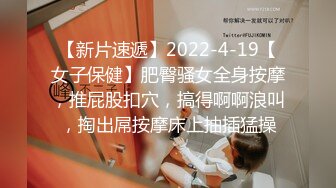 【新片速遞】2022-4-19【女子保健】肥臀骚女全身按摩，推屁股扣穴，搞得啊啊浪叫，掏出屌按摩床上抽插猛操