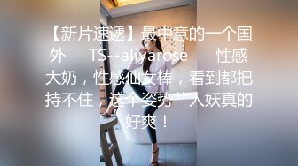 【新片速遞】最中意的一个国外❤️TS--aliyarose❤️ 性感大奶，性感仙女棒，看到都把持不住，这个姿势艹人妖真的好爽！