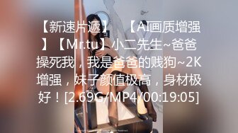 【新速片遞】   【AI画质增强】【Mr.tu】小二先生~爸爸操死我，我是爸爸的贱狗~2K增强，妹子颜值极高，身材极好！[2.69G/MP4/00:19:05]