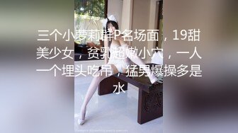 三个小萝莉群P名场面，19甜美少女，贫乳超嫩小穴，一人一个埋头吃吊，猛男爆操多是水