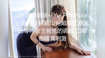 OF大眼萌妹「Yui Peachpie」灰色丝袜骚母狗戴着肛塞尾巴等待金主爸爸的调教 口爆吞精真刺激