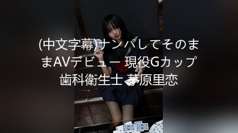 (中文字幕)ナンパしてそのままAVデビュー 現役Gカップ歯科衛生士 茅原里恋