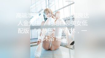 高端泄密流出火爆全网泡良达人金先生❤️约炮白领美女低配版 “小热巴”沈有林，一起沐浴 啪啪