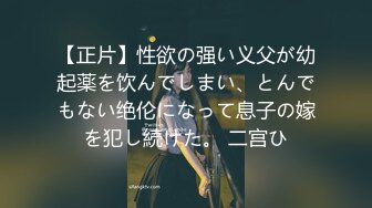 【正片】性欲の强い义父が幼起薬を饮んでしまい、とんでもない绝伦になって息子の嫁を犯し続けた。 二宫ひ