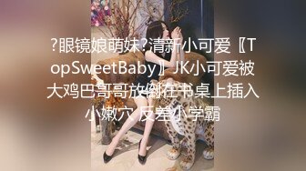 ?眼镜娘萌妹?清新小可爱〖TopSweetBaby〗JK小可爱被大鸡巴哥哥放倒在书桌上插入小嫩穴 反差小学霸