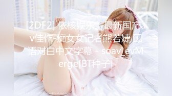 [2DF2] 依核娱乐』最新国产av佳作-痴女女记者熊若婕 国语对白中文字幕 - soav_evMerge[BT种子]