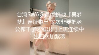 台湾SWAG 最能挑战『吴梦梦』连续中出 这次非要把老公榨干了才准出门上班连续中出四次加紫薇